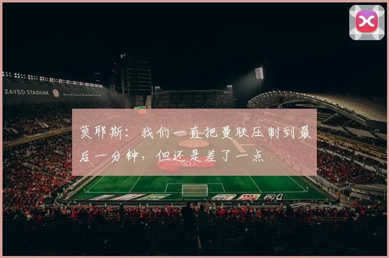 莫耶斯：我们一直把曼联压制到最后一分钟，但还是差了一点