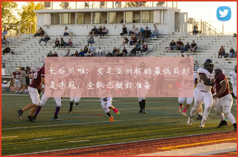 长谷川唯：女足亚洲杯的最低目标是夺冠，全队已做好准备