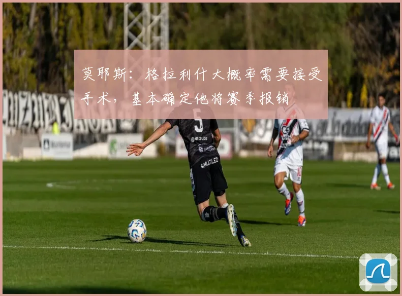 莫耶斯：格拉利什大概率需要接受手术，基本确定他将赛季报销