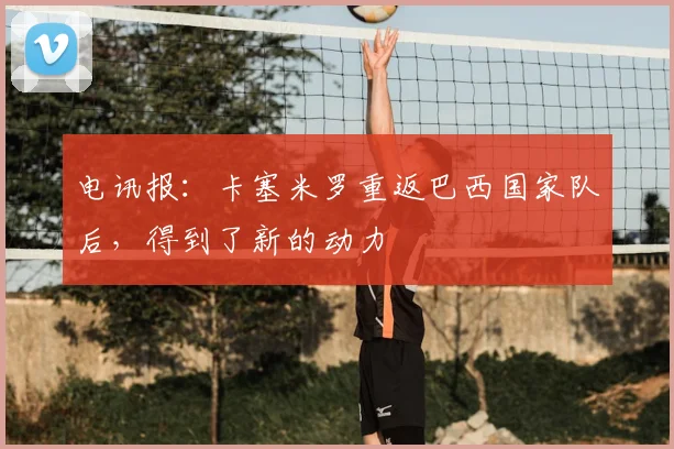 电讯报：卡塞米罗重返巴西国家队后，得到了新的动力