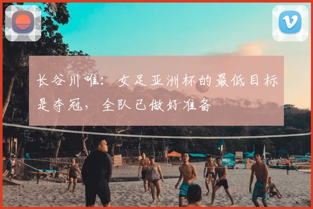 长谷川唯：女足亚洲杯的最低目标是夺冠，全队已做好准备