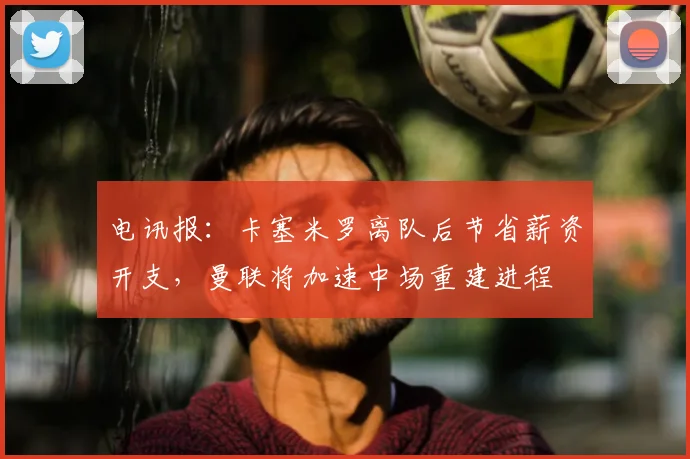 电讯报：卡塞米罗离队后节省薪资开支，曼联将加速中场重建进程