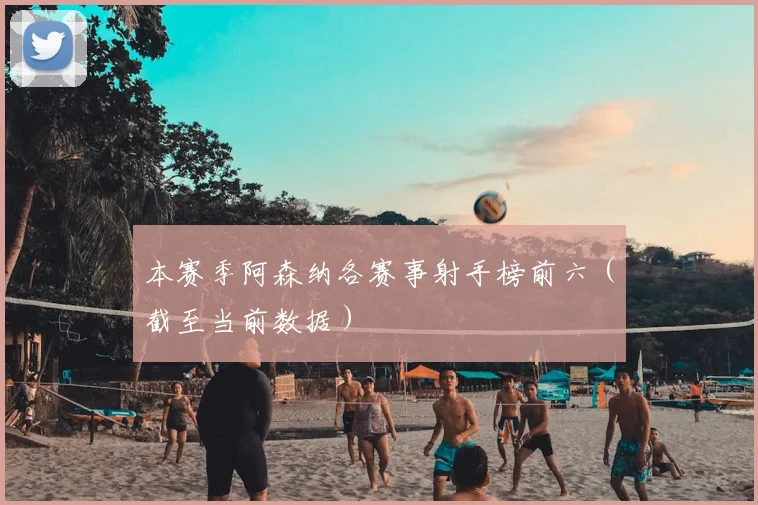 本赛季阿森纳各赛事射手榜前六（截至当前数据）